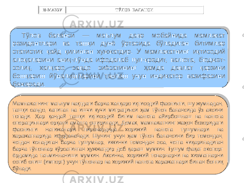 Тўлов баланси — маълум давр мобайнида мамлакат резидентлари ва ташқи дунё ўртасида бўладиган битимлар статистик қайд қилинган хужжатдир. У мамлакатнинг иқтисодий алоқаларини аниқ-лўнда ифодалаб пул-кредит, валюта, бюджет- солиқ, халқаро савдо сиёсатининг ҳамда давлат қарзини бошқариш йўналишларини танлаш учун индикатор вазифасини бажаради. Мамлакатнинг маълум вақтдаги барча халқаро иқтисодий фаолияти, шу жумладан, ташқи савдо, капитал ва ишчи кучи миграцияси ҳам тўлов балансида ўз аксини топади. Ҳар қандай ташқи иқтисодий битим валюта айирбошлаш ва валюта операциялари орқали амалга оширилади. Демак, мамлакатнинг жаҳон бозоридаги фаолияти натижалари пировардида хорижий валюта тушумлари ва харажатларида ифодаланади. Шунинг учун ҳам тўлов балансини бир томондан, четдан келадиган барча тушумлар, иккинчи томондан эса, четга чиқариладиган барча тўловлар кўрсатилган ҳужжатдир деб қараш мумкин. Тушум фақат экспорт ёрдамида таъминланиши мумкин. Аксинча, хорижий товарларни ва хизматларни сотиб олиш (импорт) учун тўловлар ва хорижий валюта харажатлари билан боғлиқ бўлади. 18-МАВЗУ ТЎЛОВ БАЛАНСИ2A28 0C 08 07 08 22 22 13 0F 0F 0638 39 24 37 22 150C 08 22 