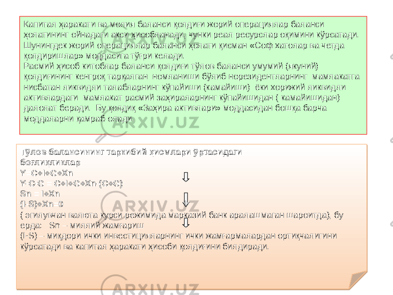 Капитал ҳаракати ва молия баланси қолдиғи жорий операциялар баланси ҳолатининг ойнадаги акси ҳисобланади, чунки реал ресурслар оқимини кўрсатади. Шунингдек жорий операциялар баланси ҳолати қисман «Соф хатолар ва четда қолдиришлар» моддасига тўғри келади. Расмий ҳисоб китоблар баланси қолдиғи тўлов баланси умумий (якуний) қолдиғининг кенгроқ тарқалган номланиши бўлиб норезидентларнинг мамлакатга нисбатан ликвидли талабларнинг кўпайиши (камайиши) ёки хорижий ликвидли активлардаги мамлакат расмий заҳираларнинг кўпайишидан ( камайишидан) далолат беради. Бу қолдиқ «Заҳира активлари» моддасидан бошқа барча моддаларни қамраб олади. Тўлов балансининг таркибий қисмлари ўртасидаги боғлиқликлар Y=C+I+G+Xn Y-C-G = C+I+G+Xn-(C+G) Sn = I+Xn (I-S)+Xn=0 ( эгилувчан валюта курси режимида марказий банк аралашмаган шароитда), бу ерда: Sn – миллий жамғариш (I-S) – миқдори ички инвестицияларнинг ички жамғармалардан ортиқчалигини кўрсатади ва капитал ҳаракати ҳисоби қолдиғини билдиради.2F 15 52 52 68 39 3A 0D0C 3A 0B280C08 