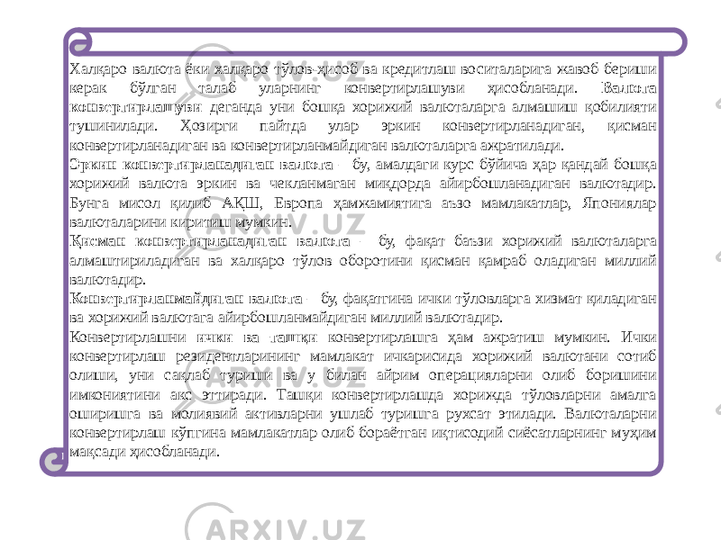 Xалқаро валюта ёки xалқаро тўлов-ҳисоб ва кредитлаш воситаларига жавоб бериши керак бўлган талаб уларнинг конвертирлашуви ҳисобланади. Валюта конвертирлашуви деганда уни бошқа хорижий валюталарга алмашиш қобилияти тушинилади. Ҳозирги пайтда улар эркин конвертирланадиган, қисман конвертирланадиган ва конвертирланмайдиган валюталарга ажратилади. Эркин конвертирланадиган валюта – бу, амалдаги курс бўйича ҳар қандай бошқа хорижий валюта эркин ва чекланмаган миқдорда айирбошланадиган валютадир. Бунга мисол қилиб АҚШ, Европа ҳамжамиятига аъзо мамлакатлар, Япониялар валюталарини киритиш мумкин. Қисман конвертирланадиган валюта – бу, фақат баъзи хорижий валюталарга алмаштириладиган ва xалқаро тўлов оборотини қисман қамраб оладиган миллий валютадир. Конвертирланмайдиган валюта – бу, фақатгина ички тўловларга хизмат қиладиган ва хорижий валютага айирбошланмайдиган миллий валютадир. Конвертирлашни ички ва ташқи конвертирлашга ҳам ажратиш мумкин. Ички конвертирлаш резидентларининг мамлакат ичкарисида хорижий валютани сотиб олиши, уни сақлаб туриши ва у билан айрим операцияларни олиб боришини имкониятини акс эттиради. Ташқи конвертирлашда хорижда тўловларни амалга оширишга ва молиявий активларни ушлаб туришга рухсат этилади. Валюталарни конвертирлаш кўпгина мамлакатлар олиб бораётган иқтисодий сиёсатларнинг муҳим мақсади ҳисобланади. 