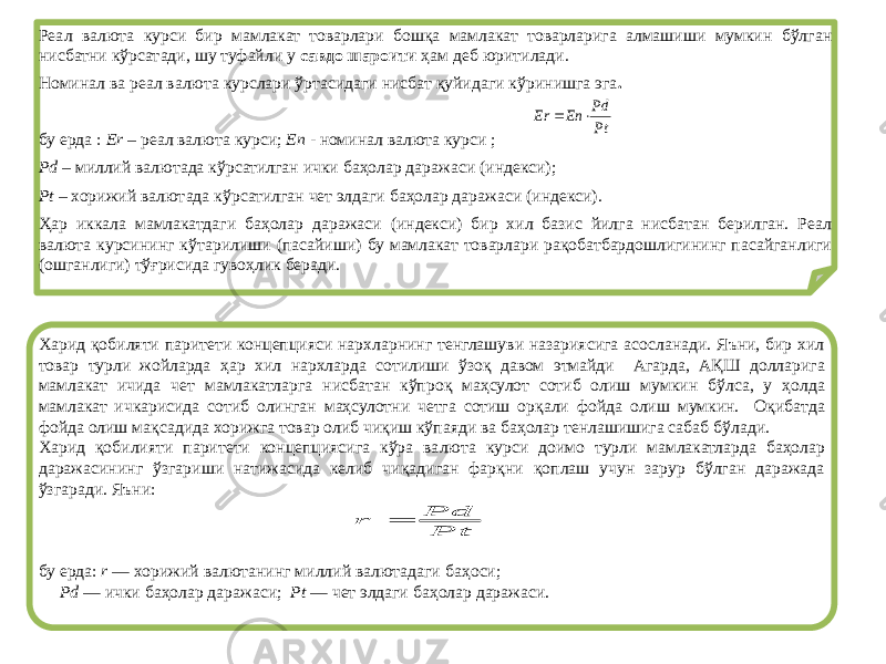 Реал валюта курси бир мамлакат товарлари бошқа мамлакат товарларига алмашиши мумкин бўлган нисбатни кўрсатади, шу туфайли у савдо шароити ҳам деб юритилади. Номинал ва реал валюта курслари ўртасидаги нисбат қуйидаги кўринишга эга . бу ерда : Еr – реал валюта курси; Еn - номинал валюта курси ; Рd – миллий валютада кўрсатилган ички баҳолар даражаси (индекси); Рt – хорижий валютада кўрсатилган чет элдаги баҳолар даражаси (индекси). Ҳар иккала мамлакатдаги баҳолар даражаси (индекси) бир хил базис йилга нисбатан берилган. Реал валюта курсининг кўтарилиши (пасайиши) бу мамлакат товарлари рақобатбардошлигининг пасайганлиги (ошганлиги) тўғрисида гувоҳлик беради. Харид қобиляти паритети концепцияси нархларнинг тенглашуви назариясига асосланади. Яъни, бир хил товар турли жойларда ҳар хил нархларда сотилиши ўзоқ давом этмайди Агарда, АҚШ долларига мамлакат ичида чет мамлакатларга нисбатан кўпроқ маҳсулот сотиб олиш мумкин бўлса, у ҳолда мамлакат ичкарисида сотиб олинган маҳсулотни четга сотиш орқали фойда олиш мумкин. Оқибатда фойда олиш мақсадида хорижга товар олиб чиқиш кўпаяди ва баҳолар тенлашишига сабаб бўлади. Харид қобилияти паритети концепциясига кўра валюта курси доимо турли мамлакатларда баҳолар даражасининг ўзгариши натижасида келиб чиқадиган фарқни қоплаш учун зарур бўлган даражада ўзгаради. Яъни: бу ерда: r — хорижий валютанинг миллий валютадаги баҳоси; Pd — ички баҳолар даражаси; Pt — чет элдаги баҳолар даражаси.Pt Pd En Er   Pt Pd r  