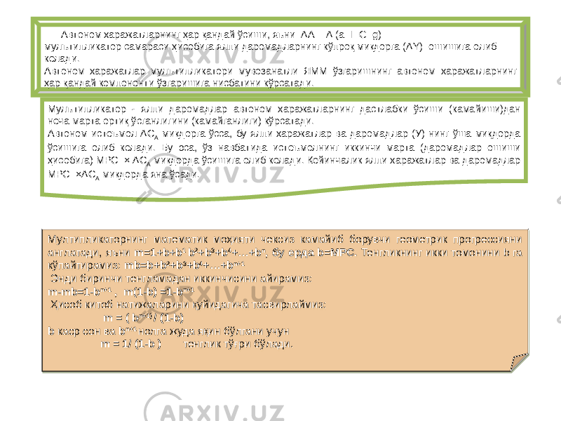  Автоном харажатларнинг ҳар қандай ўсиши, яъни ΔА = Δ (а+I+G+g) мулътипликатор самараси ҳисобига ялпи даромадларнинг кўпроқ миқдорга (ΔY) ошишига олиб келади. Автоном харажатлар мулътипликатори мувозанатли ЯММ ўзгаришнинг автоном харажатларнинг ҳар қандай компоненти ўзгаришига нисбатини кўрсатади. Мулътипликатор - ялпи даромадлар автоном харажатларнинг дастлабки ўсиши (камайиши)дан неча марта ортиқ ўсганлигини (камайганлиги) кўрсатади. Автоном истеъмол ΔС А миқдорга ўсса, бу ялпи харажатлар ва даромадлар (У) нинг ўша миқдорда ўсишига олиб келади. Бу эса, ўз навбатида истеъмолнинг иккинчи марта (даромадлар ошиши ҳисобига) МРС × ΔС А миқдорда ўсишига олиб келади. Кейинчалик ялпи харажатлар ва даромадлар МРС ×ΔС А миқдорда яна ўсади. Мултипликаторнинг математик моҳияти чексиз камайиб борувчи геометрик прогрессияни англатади, яъни m=1+b+b 1 b 2 +b 3 +b 4 +…+b n , бу ерда b=MPC. Тенгликнинг икки томонини b га кўпайтирамиз: mb=b+b 2 +b 3 +b 4 +…+b n+1 Энди биринчи тенгламадан иккинчисини айирамиз: m-mb=1-b n+1 , m(1-b) =1-b n+1 Ҳисоб китоб натижаларини қуйидагича тасвирлаймиз: m = ( b n+1) / (1-b) b каср сон ва b n+1 нолга жуда яқин бўлгани учун m = 1/ (1-b ) тенглик тўғри бўлади. 13 0718 72 3F0C 66 25 48 49 48 45 48 3C 4B 2A 0B 72 25 48 49 48 45 48 3C 04 04 17 72 3C 0C 3C 0C 54 0C 72 3C 50 66 0B 0C 3C 18 0C 0C 72 0F 