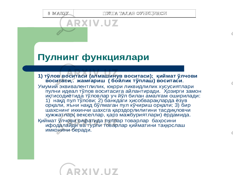 Пулнинг функциялари 1) тўлов воситаси (алмашинув воситаси ); қиймат ўлчови воситаси ,. жамғариш ( бойлик тўплаш ) воситаси . Умумий эквивалентлилик , юқори ликвидлилик хусусиятлари пулни идеал тўлов воситасига айлантиради . Ҳозирги замон иқтисодиётида тўловлар уч йўл билан амалгам оширилади : 1) нақд пул тўлови ; 2) банкдаги ҳисобварақларда ёзув орқали , яъни нақд бўлмаган пул кўчириш орқали ; 3) бир шахснинг иккинчи шахсга қарздорлилигини тасдиқловчи ҳужжатлар ( векселлар , қарз мажбуриятлари ) ёрдамида . Қиймат ўлчови сифатида пуллар товарлар баҳосини ифодалайди ва турли товарлар қийматини таққослаш имконини беради . 8–МАВЗУ ПУЛГА ТАЛАБ ФУНКЦИЯСИ 