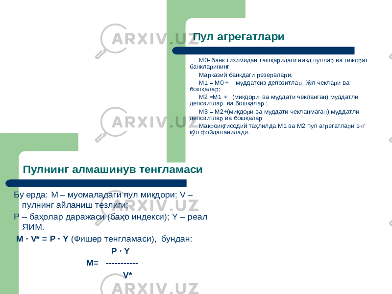 Пулнинг алмашинув тенгламаси M ·V = P ·Y Бу ерда : M – муомаладаги пул миқдори ; V – пулнинг айланиш тезлиги ; P – баҳолар даражаси (баҳо индекси ); Y – реал ЯИМ . M ·V * = P ·Y (Фишер тенгламаси ), бундан : P ·Y M= ----------- V* Пул агрегатлари М0-банк тизимидан ташқаридаги нақд пуллар ва тижорат банкларининг Марказий банкдаги резервлари ; М1 =М0 + муддатсиз депозитлар , йўл чеклари ва бошқалар ; М2 = М1 + (ми қдор и ва муддати чекланган ) муддатли депозитлар ва бошқалар ; М3 = М2+( ми қдори ва муддати чекланмаган ) муддатли депозитлар ва бошқалар Макроиқтисодий таҳлилда М1 ва М2 пул агрегатлари энг кўп фойдаланилади . 