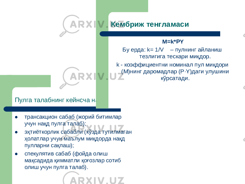 Пулга талабнинг кейнсча назарияси трансакцион сабаб (жорий битимлар учун нақд пулга талаб );  эҳтиёткорлик сабабли (кўзда тутилмаган ҳолатлар учун маълум миқдорда нақд пулларни сақлаш );  спекулятив сабаб (фойда олиш мақсадида қимматли қоғозлар сотиб олиш учун пулга талаб ). Кембриж тенгламаси M=k*PY Бу ерда : k= 1/V – пулнинг айланиш тезлигига тескари миқдор . k - коэффициентни номинал пул миқдори (М )нинг даромадлар (P ·Y) даги улушини кўрсатади . 