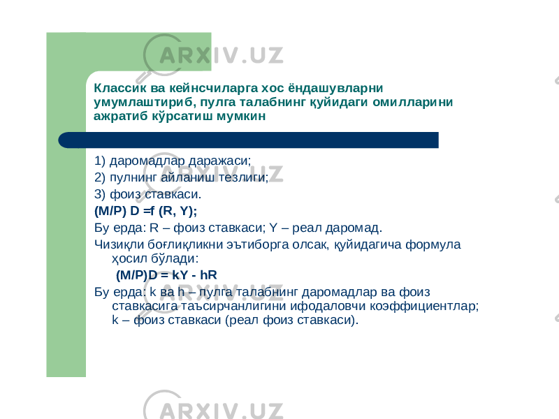 Классик ва кейнсчиларга хос ёндашувларни умумлаштириб ,пулга талабнинг қуйидаги омилларини ажратиб кўрсатиш мумкин 1) даромадлар даражаси ; 2) пулнинг айланиш тезлиги ; 3) фоиз ставкаси . (M /P ) D =f (R , Y ); Бу ерда : R – фоиз ставкаси ; Y – реал даромад . Чизиқли боғлиқликни эътиборга олсак , қуйидагича формула ҳосил бўлади : (M /P )D = kY - hR Бу ерда : k ва h – пулга талабнинг даромадлар ва фоиз ставкасига таъсирчанлигини ифодаловчи коэффициентлар ; k – фоиз ставкаси (реал фоиз ставкаси ). 