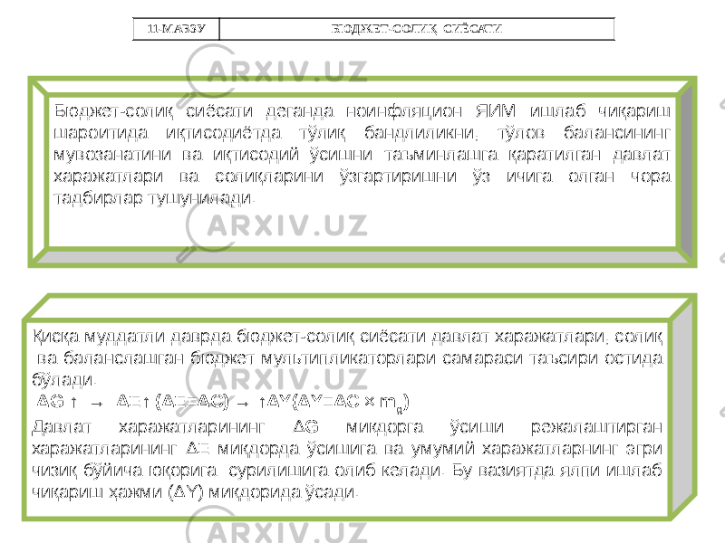Бюджет-солиқ сиёсати деганда ноинфляцион ЯИМ ишлаб чиқариш шароитида иқтисодиётда тўлиқ бандлиликни, тўлов балансининг мувозанатини ва иқтисодий ўсишни таъминлашга қаратилган давлат харажатлари ва солиқларини ўзгартиришни ўз ичига олган чора тадбирлар тушунилади. Қисқа муддатли даврда бюджет-солиқ сиёсати давлат харажатлари, солиқ ва баланслашган бюджет мультипликаторлари самараси таъсири остида бўлади. ΔG ↑ → ΔE↑ (ΔE=ΔC) → ↑ΔY(ΔY=ΔC × m g ) Давлат харажатларининг Δ G миқдорга ўсиши режалаштирган харажатларининг Δ E миқдорда ўсишига ва умумий харажатларнинг эгри чизиқ бўйича юқорига сурилишига олиб келади. Бу вазиятда ялпи ишлаб чиқариш ҳажми (ΔY) миқдорида ўсади. 11-МАВЗУ БЮДЖЕТ-СОЛИҚ СИЁСАТИ 