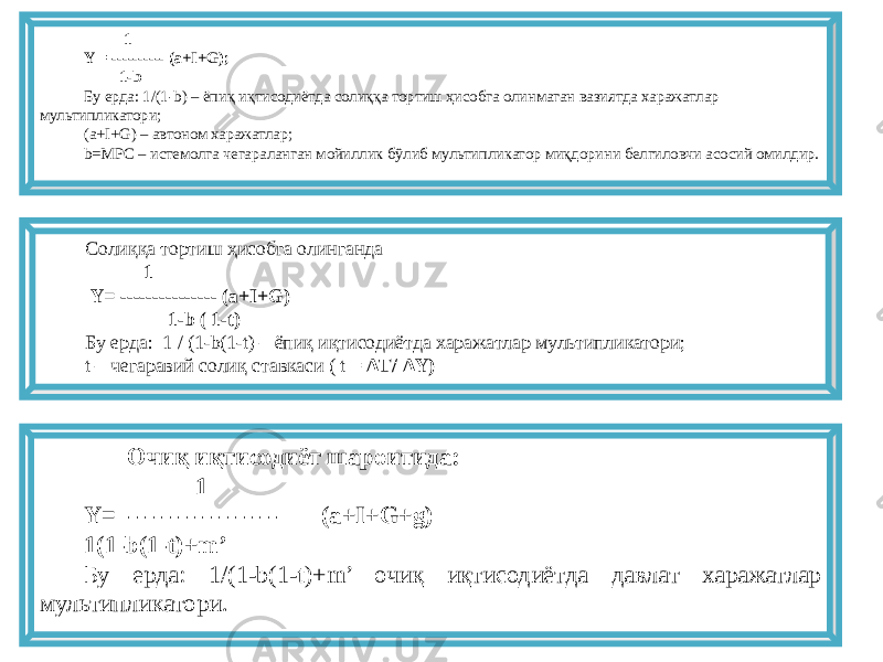  1 Y = ---------- (a+I+G); 1-b Бу ерда: 1/(1-b) – ёпиқ иқтисодиётда солиққа тортиш ҳисобга олинмаган вазиятда харажатлар мультипликатори; (a+I+G) – автоном харажатлар; b=MPC – истемолга чегараланган мойиллик бўлиб мультипликатор миқдорини белгиловчи асосий омилдир. Солиққа тортиш ҳисобга олинганда 1 Y= --------------- (a+I+G) 1-b ( 1-t) Бу ерда: 1 / (1-b(1-t) – ёпиқ иқтисодиётда харажатлар мультипликатори; t – чегаравий солиқ ставкаси ( t = ΔT/ ΔY) Очиқ иқтисодиёт шароитида: 1 Y= ------------------- (a+I+G+g) 1(1-b(1-t)+m’ Бу ерда: 1/(1-b(1-t)+m’ очиқ иқтисодиётда давлат харажатлар мультипликатори. 