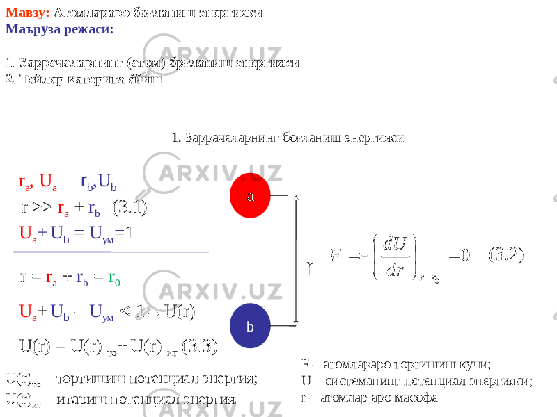 Мавзу: Атомлараро боғланиш энергияси Маъруза режаси: 1. Заррачаларнинг (атом) брғланиш энергияси 2. Тейлер каторига ёйиш 1. Заррачаларнинг боғланиш энергияси a br a , U a r b ,U b rr >> r a + r b (3.1) U a + U b = U ум = 1 r = r a + r b = r 0 U a + U b = U ум < 1 → U(r) U(r) = U(r) то + U(r) ит (3.3) F – атомлараро тортишиш кучи; U – системанинг потенциал энергияси; r – атомлар аро масофа (3.2) U(r) то – тортишиш потенциал энергия; U(r) ит – итариш потенциал энергия. 0 0          r r dr dU F 