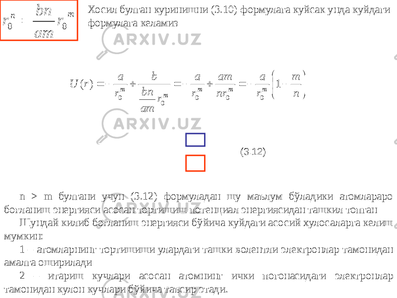 Хосил булган куринишни (3.10) формулага куйсак унда куйдаги формулага келамиз (3.12) n > m булгани учун (3.12) формуладан шу маълум бўладики атомлараро боғланиш энергияси асосан тортишиш потенциал энергиясидан ташкил топган Шундай килиб боғланиш энергияси бўйича куйдаги асосий хулосаларга келиш мумкин: 1 – атомларнинг тортишиши улардаги ташки волентли электронлар тамонидан амалга оширилади 2 – итариш кучлари асосан атомнинг ички погонасидаги электронлар тамонидан кулон кучлари бўйича таъсир этади.               n m r a nr am r a r am bn b r a r U m m m m m 1 ) ( 0 0 0 0 0 m n r am bn r 0 0  