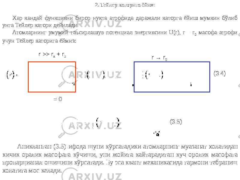 2. Тейлер каторига ёйиш Хар кандай функцияни бирор нукта атрофида даражали каторга ёйиш мумкин бўлиб унга Тейлер катори дейилади Атомларнинг умумий таъсирлашув потенциал энергиясини U(r), r = r 0 масофа атрофи учун Тейлер каторига ёймиз: r >> r a + r b = 0 (3.4)r → r 0 (3.5) Аникланган (3.5) ифода шуни кўрсатадики атомларнинг муазанат холатидан кичик оралик масофага кўчиши, уни жойига кайтарадиган куч оролик масофага пропарцианал ошишини кўрсатади. Бу эса квант механикасида гармони тебраниш холатига мос келади. 