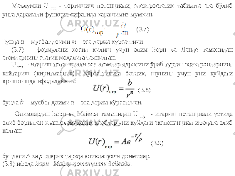 Маълумки U тор - тортишиш потенциали, электростатик табиятга эга бўлиб унга даражали функция сифатида карашимиз мумкин. (3.7) Бунда а – мусбат доими m – эса даржа кўрсатгичи. U итр - итариш потенциали эса атомлар ядросини ўраб турган электронларнинг кайтариш (киритмаслик) кўрсатгичига боғлик, шунинг учун уни куйдаги кришнишда ифодалаймиз: (3.8) бунда b – мусбат доими n – эса даржа кўрсатгичи.(3.7) – формулани хосил килиш учун олим Борн ва Ланде тамонидан атомларнинг статик моделига таянилган. Олимлардан Борн ва Майера тамонидан U итр - итариш потенциали устида олиб борилган квантовомеханик хсоблар уни куйдаги экспоненциал ифодага олиб келган: бундаги А ва р эперик тарзда аникланувчи доимилар. (3.9) ифода Борн−Майер потенциали дейлади. (3.9) 