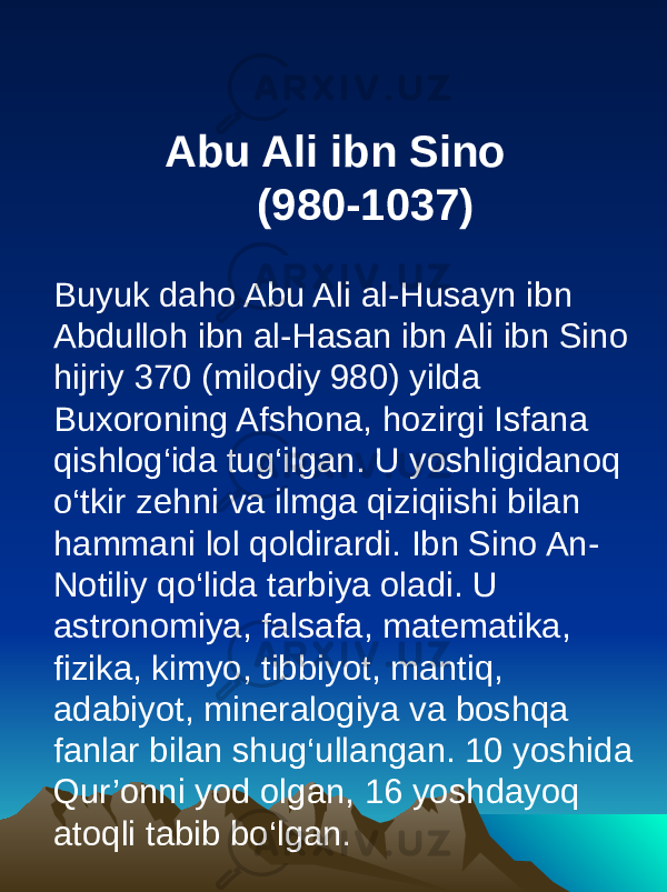  Abu Ali ibn Sino (980-1037) Buyuk daho Abu Ali al-Husayn ibn Abdulloh ibn al-Hasan ibn Ali ibn Sino hijriy 370 (milodiy 980) yilda Buxoroning Afshona, hozirgi Isfana qishlog‘ida tug‘ilgan. U yoshligidanoq o‘tkir zehni va ilmga qiziqiishi bilan hammani lol qoldirardi. Ibn Sino An- Notiliy qo‘lida tarbiya oladi. U astronomiya, falsafa, matematika, fizika, kimyo, tibbiyot, mantiq, adabiyot, mineralogiya va boshqa fanlar bilan shug‘ullangan. 10 yoshida Qur’onni yod olgan, 16 yoshdayoq atoqli tabib bo‘lgan. 