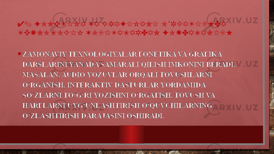 4. FONETIKA VA GRAFIKANI O RGATISHDA ‘ TEXNOLOGIK VOSITALARDAN FOYDALANISH • ZAMONAVIY TEXNOLOGIYALAR FONETIKA VA GRAFIKA DARSLARINI YANADA SAMARALI QILISH IMKONINI BERADI. MASALAN, AUDIO YOZUVLAR ORQALI TOVUSHLARNI O‘RGANISH, INTERAKTIV DASTURLAR YORDAMIDA SO‘ZLARNI TO‘G‘RI YOZISHNI O‘RGATISH, TOVUSH VA HARFLARNI UYG‘UNLASHTIRISH O‘QUVCHILARNING O‘ZLASHTIRISH DARAJASINI OSHIRADI. 