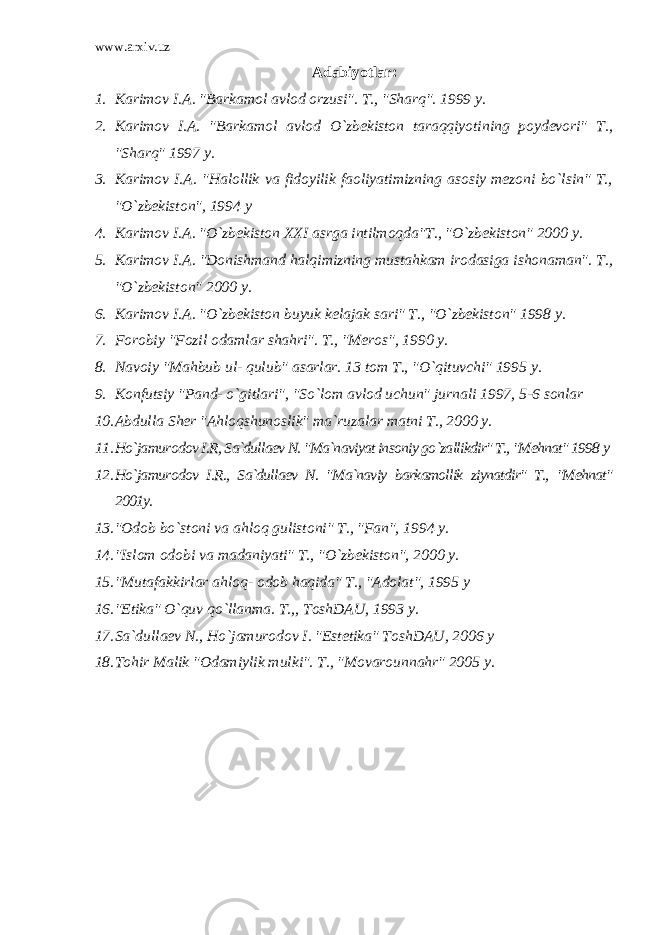 www.arxiv.uz Adabiyotlar: 1. Karimov I.A. &#34;Barkamol avlod orzusi&#34;. T., &#34;Sharq&#34;. 1999 y. 2. Karimov I.A. &#34;Barkamol avlod O`zbekiston taraqqiyotining poydevori&#34; T., &#34;Sharq&#34; 1997 y. 3. Karimov I.A. &#34;Halollik va fidoyilik faoliyatimizning asosiy mezoni bo`lsin&#34; T., &#34;O`zbekiston&#34;, 1994 y 4. Karimov I.A. &#34;O`zbekiston XXI asrga intilmoqda&#34;T., &#34;O`zbekiston&#34; 2000 y. 5. Karimov I.A. &#34;Donishmand halqimizning mustahkam irodasiga ishonaman&#34;. T., &#34;O`zbekiston&#34; 2000 y. 6. Karimov I.A. &#34;O`zbekiston buyuk kelajak sari&#34; T., &#34;O`zbekiston&#34; 1998 y. 7. Forobiy &#34;Fozil odamlar shahri&#34;. T., &#34;Meros&#34;, 1990 y. 8. Navoiy &#34;Mahbub ul- qulub&#34; asarlar. 13 tom T., &#34;O`qituvchi&#34; 1995 y. 9. Konfutsiy &#34;Pand- o`gitlari&#34;, &#34;So`lom avlod uchun&#34; jurnali 1997, 5-6 sonlar 10. Abdulla Sher &#34;Ahloqshunoslik&#34; ma`ruzalar matni T., 2000 y. 11. Ho`jamurodov I.R, Sa`dullaev N. &#34;Ma`naviyat insoniy go`zallikdir&#34; T., &#34;Mehnat&#34; 1998 y 12. Ho`jamurodov I.R., Sa`dullaev N. &#34;Ma`naviy barkamollik ziynatdir&#34; T., &#34;Mehnat&#34; 2001y. 13. &#34;Odob bo`stoni va ahloq gulistoni&#34; T., &#34;Fan&#34;, 1994 y. 14. &#34;Islom odobi va madaniyati&#34; T., &#34;O`zbekiston&#34;, 2000 y. 15. &#34;Mutafakkirlar ahloq- odob haqida&#34; T., &#34;Adolat&#34;, 1995 y 16. &#34;Etika&#34; O`quv qo`llanma. T.,, ToshDAU, 1993 y. 17. Sa`dullaev N., Ho`jamurodov I. &#34;Estetika&#34; ToshDAU, 2006 y 18. Tohir Malik &#34;Odamiylik mulki&#34;. T., &#34;Movarounnahr&#34; 2005 y. 