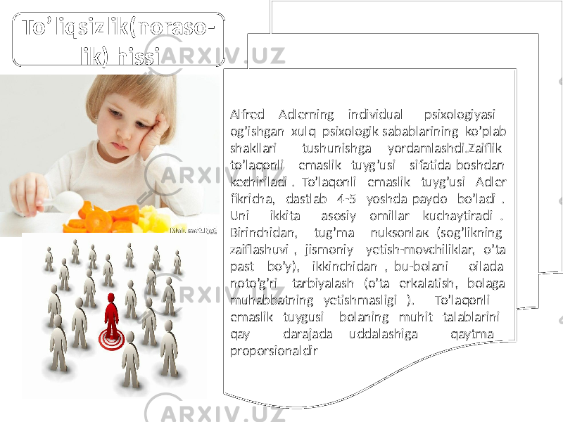 Alfred Adlerning individual psixologiyasi og’ishgan xulq psixologik sabablarining ko’plab shakllari tushunishga yordamlashdi.Zaiflik to’laqonli emaslik tuyg’usi sifatida boshdan kechiriladi . To’laqonli emaslik tuyg’usi Adler fikricha, dastlab 4-5 yoshda paydo bo’ladi . Uni ikkita asosiy omillar kuchaytiradi . Birinchidan, tug’ma nuksonlaк (sog’likning zaiflashuvi , jismoniy yetish-movchiliklar, o’ta past bo’y), ikkinchidan , bu-bolani oilada noto’g’ri tarbiyalash (o’ta erkalatish, bolaga muhabbatning yetishmasligi ). To’laqonli emaslik tuygusi bolaning muhit talablarini qay darajada uddalashiga qaytma proporsionaldir To’liqsizlik(noraso- lik) hissi 