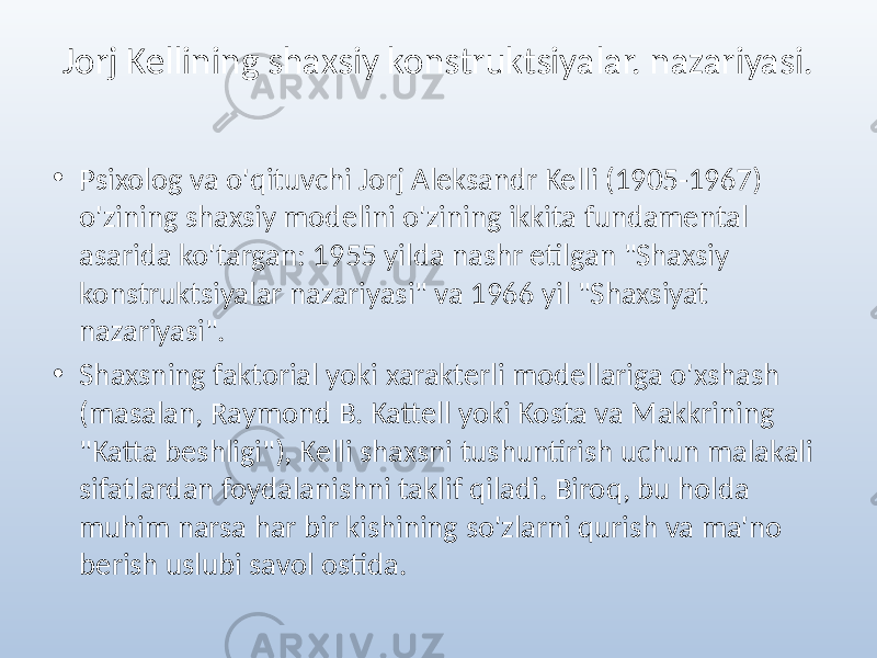 Jorj Kellining shaxsiy konstruktsiyalar. nazariyasi. • Psixolog va o&#39;qituvchi Jorj Aleksandr Kelli (1905-1967) o&#39;zining shaxsiy modelini o&#39;zining ikkita fundamental asarida ko&#39;targan: 1955 yilda nashr etilgan &#34;Shaxsiy konstruktsiyalar nazariyasi&#34; va 1966 yil &#34;Shaxsiyat nazariyasi&#34;. • Shaxsning faktorial yoki xarakterli modellariga o&#39;xshash (masalan, Raymond B. Kattell yoki Kosta va Makkrining &#34;Katta beshligi&#34;), Kelli shaxsni tushuntirish uchun malakali sifatlardan foydalanishni taklif qiladi. Biroq, bu holda muhim narsa har bir kishining so&#39;zlarni qurish va ma&#39;no berish uslubi savol ostida. 