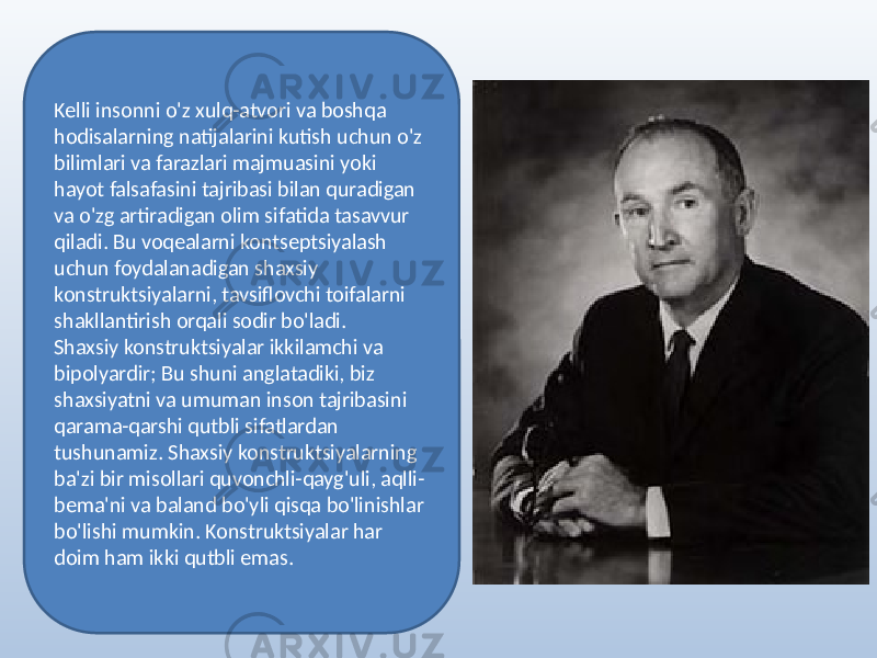 Kelli insonni o&#39;z xulq-atvori va boshqa hodisalarning natijalarini kutish uchun o&#39;z bilimlari va farazlari majmuasini yoki hayot falsafasini tajribasi bilan quradigan va o&#39;zg artiradigan olim sifatida tasavvur qiladi. Bu voqealarni kontseptsiyalash uchun foydalanadigan shaxsiy konstruktsiyalarni, tavsiflovchi toifalarni shakllantirish orqali sodir bo&#39;ladi. Shaxsiy konstruktsiyalar ikkilamchi va bipolyardir; Bu shuni anglatadiki, biz shaxsiyatni va umuman inson tajribasini qarama-qarshi qutbli sifatlardan tushunamiz. Shaxsiy konstruktsiyalarning ba&#39;zi bir misollari quvonchli-qayg&#39;uli, aqlli- bema&#39;ni va baland bo&#39;yli qisqa bo&#39;linishlar bo&#39;lishi mumkin. Konstruktsiyalar har doim ham ikki qutbli emas. 