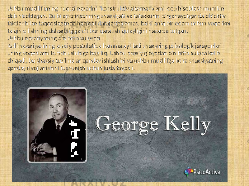 Ushbu muallif uning nuqtai nazarini &#34;konstruktiv alternativizm&#34; deb hisoblash mumkin deb hisoblagan. Bu bilan u insonning shaxsiyati va tafakkurini o&#39;rganayotganda ob&#39;ektiv faktlar bilan taqqoslaganda haqiqat darajasiga emas, balki aniq bir odam uchun voqelikni talqin qilishning dolzarbligiga e&#39;tibor qaratish qulayligini nazarda tutgan. Ushbu nazariyaning o&#39;n bitta xulosasi Kelli nazariyasining asosiy postulatida hamma aytiladi shaxsning psixologik jarayonlari uning voqealarni kutish uslubiga bog&#39;liq. Ushbu asosiy g&#39;oyadan o&#39;n bitta xulosa kelib chiqadi, bu shaxsiy tuzilmalar qanday ishlashini va ushbu muallifga ko&#39;ra shaxsiyatning qanday rivojlanishini tushunish uchun juda foydali. 