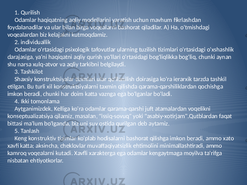 1. Qurilish Odamlar haqiqatning aqliy modellarini yaratish uchun mavhum fikrlashdan foydalanadilar va ular bilan birga voqealarni bashorat qiladilar. A) Ha, o&#39;tmishdagi voqealardan biz kelajakni kutmoqdamiz. 2. individuallik Odamlar o&#39;rtasidagi psixologik tafovutlar ularning tuzilish tizimlari o&#39;rtasidagi o&#39;xshashlik darajasiga, ya&#39;ni haqiqatni aqliy qurish yo&#39;llari o&#39;rtasidagi bog&#39;liqlikka bog&#39;liq, chunki aynan shu narsa xulq-atvor va aqliy tarkibni belgilaydi. 3. Tashkilot Shaxsiy konstruktsiyalar tizimlari ular qo&#39;llanilish doirasiga ko&#39;ra ierarxik tarzda tashkil etilgan. Bu turli xil konstruktsiyalarni taxmin qilishda qarama-qarshiliklardan qochishga imkon beradi, chunki har doim katta vaznga ega bo&#39;lganlar bo&#39;ladi. 4. Ikki tomonlama Aytganimizdek, Kelliga ko&#39;ra odamlar qarama-qarshi juft atamalardan voqelikni konseptualizatsiya qilamiz, masalan, &#34;issiq-sovuq&#34; yoki &#34;asabiy-xotirjam&#34;.Qutblardan faqat bittasi ma&#39;lum bo&#39;lganda, biz uni suv ostida qurilgan deb aytamiz. 5. Tanlash Keng konstruktiv tizimlar ko&#39;plab hodisalarni bashorat qilishga imkon beradi, ammo xato xavfi katta; aksincha, cheklovlar muvaffaqiyatsizlik ehtimolini minimallashtiradi, ammo kamroq voqealarni kutadi. Xavfli xarakterga ega odamlar kengaytmaga moyilva ta&#39;rifga nisbatan ehtiyotkorlar. 