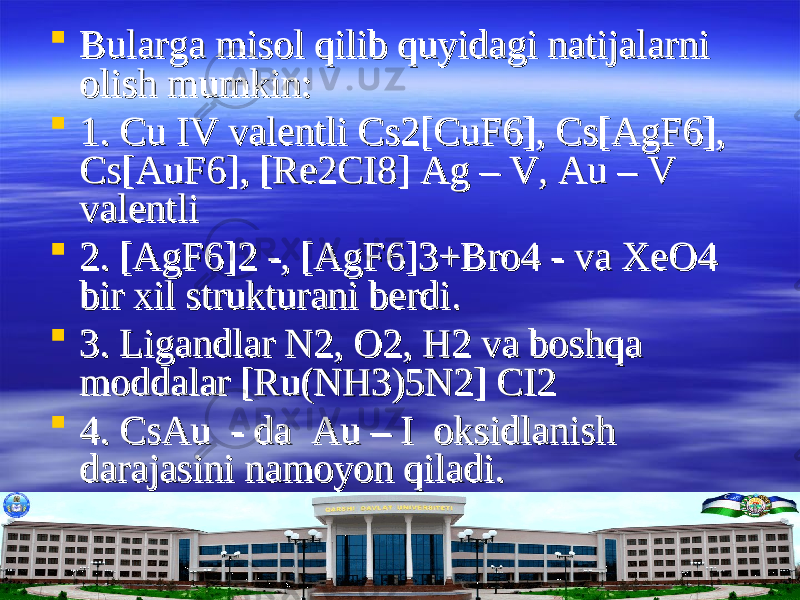 Bularga misol qilib quyidagi natijalarni Bularga misol qilib quyidagi natijalarni olish mumkin:olish mumkin:  1. Cu IV valentli Cs2[CuF6], Cs[AgF6], 1. Cu IV valentli Cs2[CuF6], Cs[AgF6], Cs[AuF6], [Re2CI8] Ag – V, Au – V Cs[AuF6], [Re2CI8] Ag – V, Au – V valentlivalentli  2. [AgF6]2 -, [AgF6]3+Bro4 - va XeO4 2. [AgF6]2 -, [AgF6]3+Bro4 - va XeO4 bir xil strukturani berdi.bir xil strukturani berdi.  3. Ligandlar N2, O2, H2 va boshqa 3. Ligandlar N2, O2, H2 va boshqa moddalar [Ru(NH3)5N2] CI2moddalar [Ru(NH3)5N2] CI2  4. CsAu - da Au – I oksidlanish 4. CsAu - da Au – I oksidlanish darajasini namoyon qiladi.darajasini namoyon qiladi. 