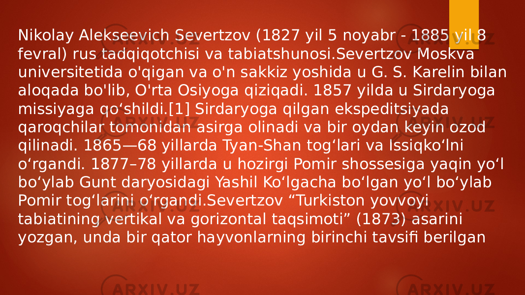 Nikolay Alekseevich Severtzov (1827 yil 5 noyabr - 1885 yil 8 fevral) rus tadqiqotchisi va tabiatshunosi.Severtzov Moskva universitetida o&#39;qigan va o&#39;n sakkiz yoshida u G. S. Karelin bilan aloqada bo&#39;lib, O&#39;rta Osiyoga qiziqadi. 1857 yilda u Sirdaryoga missiyaga qoʻshildi.[1] Sirdaryoga qilgan ekspeditsiyada qaroqchilar tomonidan asirga olinadi va bir oydan keyin ozod qilinadi. 1865—68 yillarda Tyan-Shan togʻlari va Issiqkoʻlni oʻrgandi. 1877–78 yillarda u hozirgi Pomir shossesiga yaqin yoʻl boʻylab Gunt daryosidagi Yashil Koʻlgacha boʻlgan yoʻl boʻylab Pomir togʻlarini oʻrgandi.Severtzov “Turkiston yovvoyi tabiatining vertikal va gorizontal taqsimoti” (1873) asarini yozgan, unda bir qator hayvonlarning birinchi tavsifi berilgan 