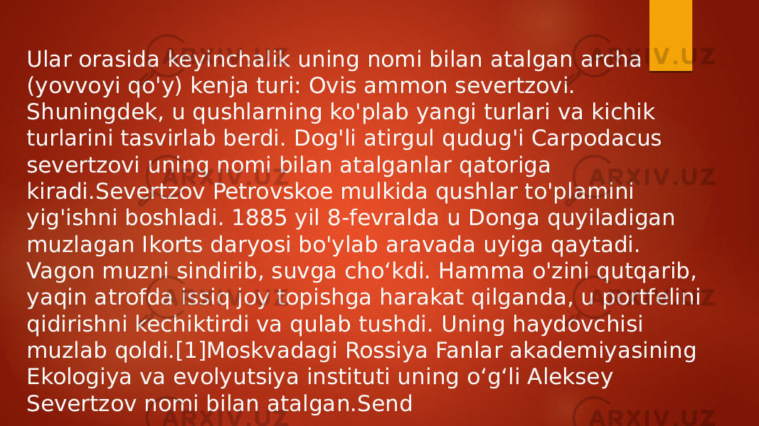 Ular orasida keyinchalik uning nomi bilan atalgan archa (yovvoyi qo&#39;y) kenja turi: Ovis ammon severtzovi. Shuningdek, u qushlarning ko&#39;plab yangi turlari va kichik turlarini tasvirlab berdi. Dog&#39;li atirgul qudug&#39;i Carpodacus severtzovi uning nomi bilan atalganlar qatoriga kiradi.Severtzov Petrovskoe mulkida qushlar to&#39;plamini yig&#39;ishni boshladi. 1885 yil 8-fevralda u Donga quyiladigan muzlagan Ikorts daryosi bo&#39;ylab aravada uyiga qaytadi. Vagon muzni sindirib, suvga cho‘kdi. Hamma o&#39;zini qutqarib, yaqin atrofda issiq joy topishga harakat qilganda, u portfelini qidirishni kechiktirdi va qulab tushdi. Uning haydovchisi muzlab qoldi.[1]Moskvadagi Rossiya Fanlar akademiyasining Ekologiya va evolyutsiya instituti uning o‘g‘li Aleksey Severtzov nomi bilan atalgan.Send 