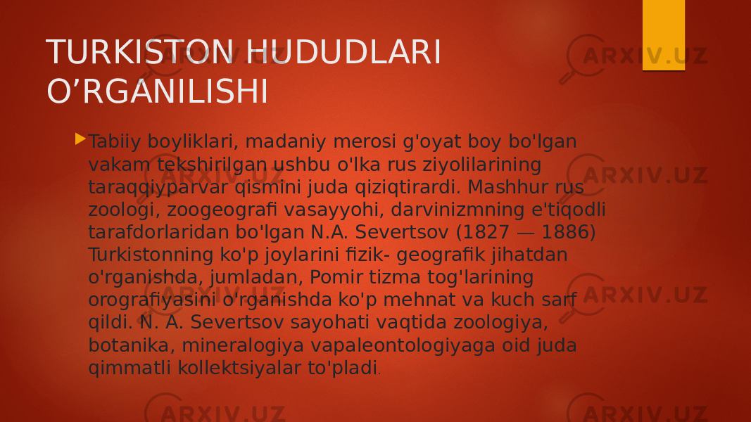 TURKISTON HUDUDLARI O’RGANILISHI  Tabiiy boyliklari, madaniy merosi g&#39;oyat boy bo&#39;lgan vakam tekshirilgan ushbu o&#39;lka rus ziyolilarining taraqqiyparvar qismini juda qiziqtirardi. Mashhur rus zoologi, zoogeografi vasayyohi, darvinizmning e&#39;tiqodli tarafdorlaridan bo&#39;lgan N.A. Severtsov (1827 — 1886) Turkistonning ko&#39;p joylarini fizik- geografik jihatdan o&#39;rganishda, jumladan, Pomir tizma tog&#39;larining orografiyasini o&#39;rganishda ko&#39;p mehnat va kuch sarf qildi. N. A. Severtsov sayohati vaqtida zoologiya, botanika, mineralogiya vapaleontologiyaga oid juda qimmatli kollektsiyalar to&#39;pladi . 