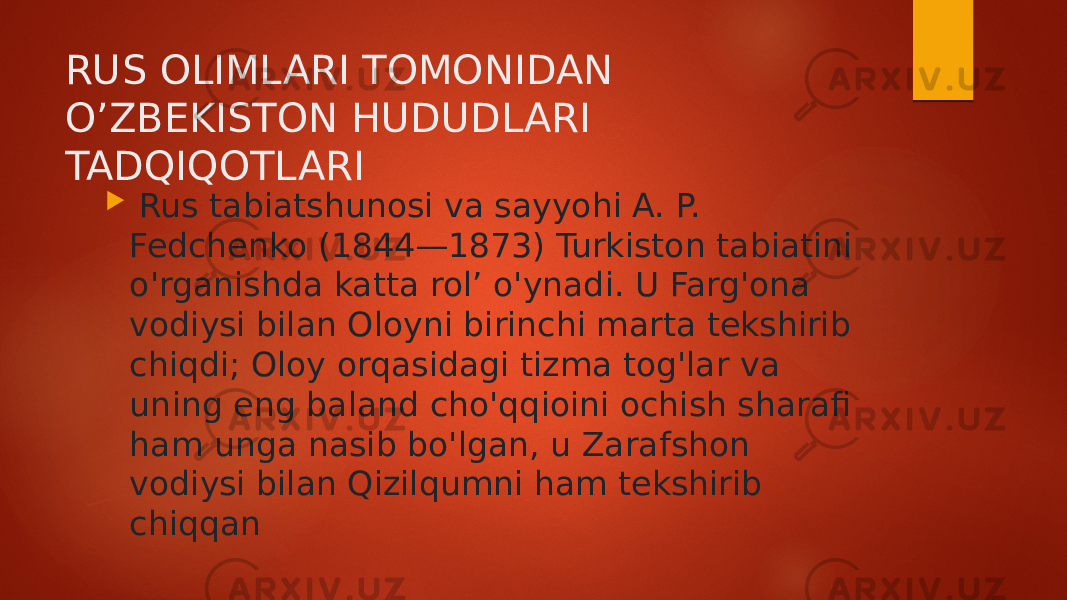 RUS OLIMLARI TOMONIDAN O’ZBEKISTON HUDUDLARI TADQIQOTLARI  Rus tabiatshunosi va sayyohi A. P. Fedchenko (1844—1873) Turkiston tabiatini o&#39;rganishda katta rol’ o&#39;ynadi. U Farg&#39;ona vodiysi bilan Oloyni birinchi marta tekshirib chiqdi; Oloy orqasidagi tizma tog&#39;lar va uning eng baland cho&#39;qqioini ochish sharafi ham unga nasib bo&#39;lgan, u Zarafshon vodiysi bilan Qizilqumni ham tekshirib chiqqan 