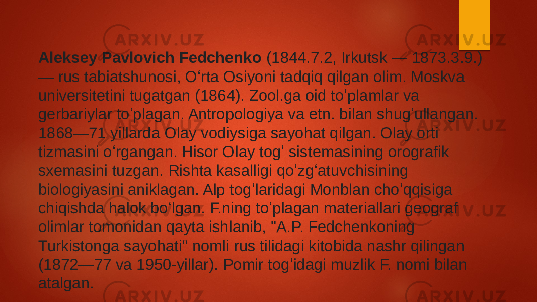 Aleksey Pavlovich Fedchenko  (1844.7.2, Irkutsk — 1873.3.9.) — rus tabiatshunosi, Oʻrta Osiyoni tadqiq qilgan olim. Moskva universitetini tugatgan (1864). Zool.ga oid toʻplamlar va gerbariylar toʻplagan. Antropologiya va etn. bilan shugʻullangan. 1868—71 yillarda Olay vodiysiga sayohat qilgan. Olay orti tizmasini oʻrgangan. Hisor Olay togʻ sistemasining orografik sxemasini tuzgan. Rishta kasalligi qoʻzgʻatuvchisining biologiyasini aniklagan. Alp togʻlaridagi Monblan choʻqqisiga chiqishda halok boʻlgan. F.ning toʻplagan materiallari geograf olimlar tomonidan qayta ishlanib, &#34;A.P. Fedchenkoning Turkistonga sayohati&#34; nomli rus tilidagi kitobida nashr qilingan (1872—77 va 1950-yillar). Pomir togʻidagi muzlik F. nomi bilan atalgan. 