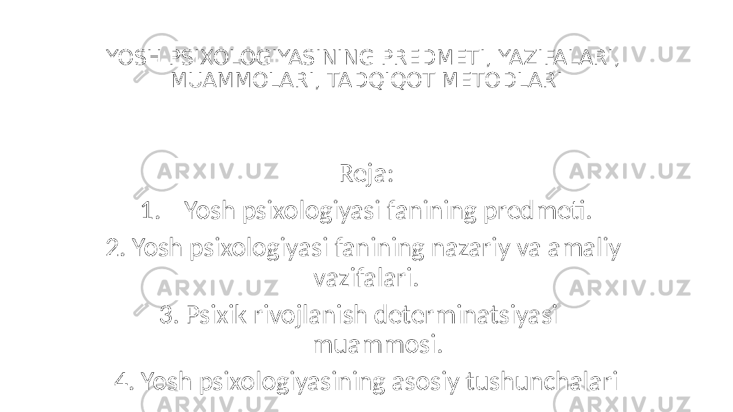 YOSH PSIXOLOGIYASINING PREDMETI, YAZIFALARI, MUAMMOLARI, TADQIQOT METODLARI Reja: 1. Yosh psixologiyasi fanining predmeti. 2. Yosh psixologiyasi fanining nazariy va amaliy vazifalari. 3. Psixik rivojlanish determinatsiyasi muammosi. 4. Yosh psixologiyasining asosiy tushunchalari 