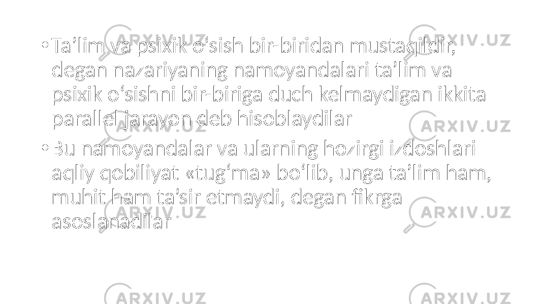 • Ta’lim va psixik o‘sish bir-biridan mustaqildir, degan nazariyaning namoyandalari ta’lim va psixik o‘sishni bir-biriga duch kelmaydigan ikkita parallel jarayon deb hisoblaydilar • Bu namoyandalar va ularning hozirgi izdoshlari aqliy qobiliyat «tug‘ma» bo‘lib, unga ta’lim ham, muhit ham ta’sir etmaydi, degan fikrga asoslanadilar 