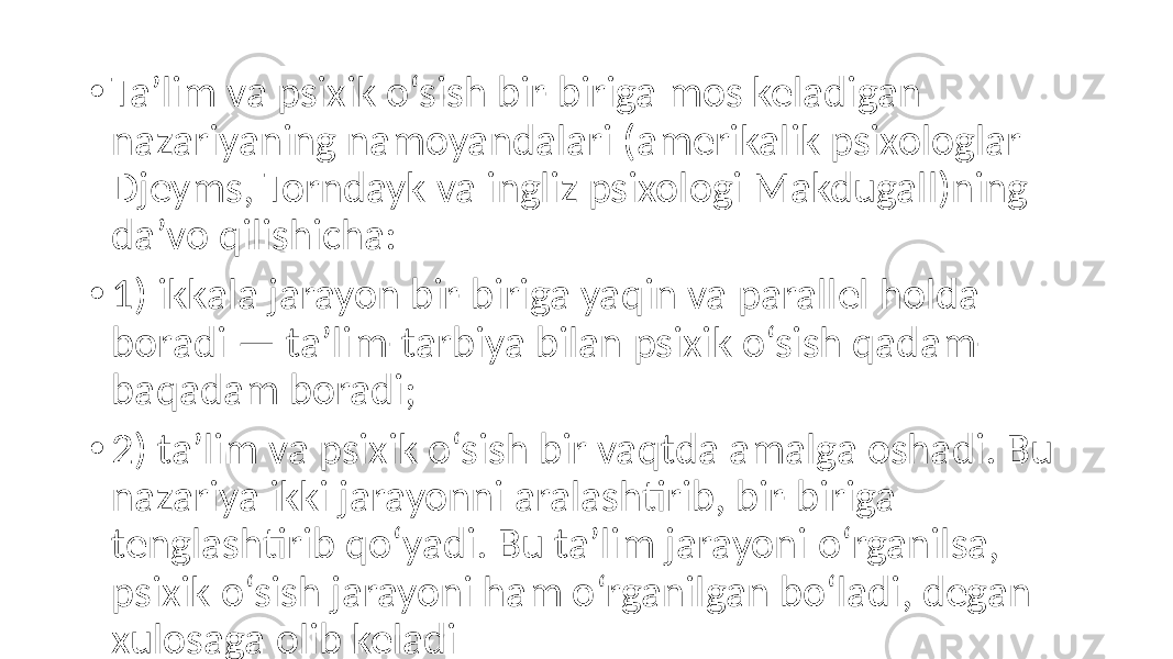 • Ta’lim va psixik o‘sish bir-biriga mos keladigan nazariyaning namoyandalari (amerikalik psixologlar Djeyms, Torndayk va ingliz psixologi Makdugall)ning da’vo qilishicha: • 1) ikkala jarayon bir-biriga yaqin va parallel holda boradi — ta’lim-tarbiya bilan psixik o‘sish qadam- baqadam boradi; • 2) ta’lim va psixik o‘sish bir vaqtda amalga oshadi. Bu nazariya ikki jarayonni aralashtirib, bir-biriga tenglashtirib qo‘yadi. Bu ta’lim jarayoni o‘rganilsa, psixik o‘sish jarayoni ham o‘rganilgan bo‘ladi, degan xulosaga olib keladi 