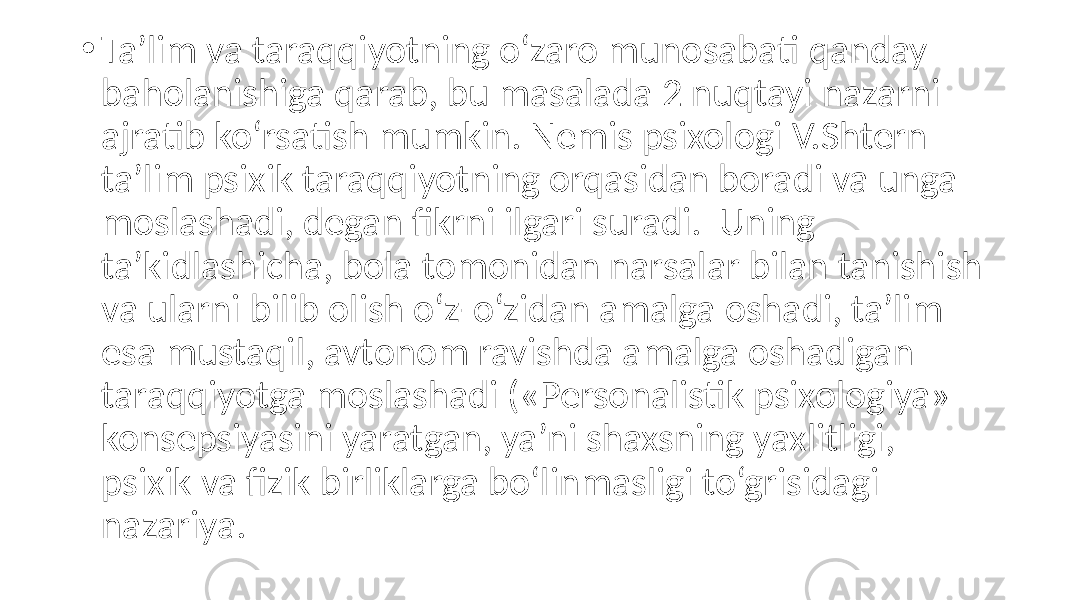 • Ta’lim va taraqqiyotning o‘zaro munosabati qanday baholanishiga qarab, bu masalada 2 nuqtayi nazarni ajratib ko‘rsatish mumkin. Nemis psixologi V.Shtern ta’lim psixik taraqqiyotning orqasidan boradi va unga moslashadi, degan fikrni ilgari suradi. Uning ta’kidlashicha, bola tomonidan narsalar bilan tanishish va ularni bilib olish o‘z-o‘zidan amalga oshadi, ta’lim esa mustaqil, avtonom ravishda amalga oshadigan taraqqiyotga moslashadi («Personalistik psixologiya» konsepsiyasini yaratgan, ya’ni shaxsning yaxlitligi, psixik va fizik birliklarga bo‘linmasligi to‘grisidagi nazariya. 