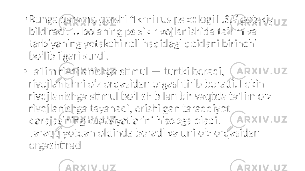 • Bunga qarama-qarshi flkrni rus psixologi L.S.Vigotskiy bildiradi. U bolaning psixik rivojlanishida ta’lim va tarbiyaning yetakchi roli haqidagi qoidani birinchi bo‘lib ilgari surdi. • Ta’lim rivojlanishga stimul — turtki beradi, rivojlanishni o‘z orqasidan ergashtirib boradi. Lekin rivojlanishga stimul bo‘lish bilan bir vaqtda ta’lim o‘zi rivojlanishga tayanadi, erishilgan taraqqiyot darajasining xususiyatlarini hisobga oladi. Taraqqiyotdan oldinda boradi va uni o‘z orqasidan ergashtiradi 