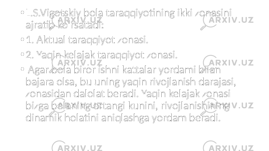 • L.S.Vigotskiy bola taraqqiyotining ikki zonasini ajratib ko’rsatadi: • 1. Aktual taraqqiyot zonasi. • 2. Yaqin kelajak taraqqiyot zonasi. • Agar bola biror ishni kattalar yordami bilan bajara olsa, bu uning yaqin rivojlanish darajasi, zonasidan dalolat beradi. Yaqin kelajak zonasi bizga bolaning ertangi kunini, rivojlanishining dinamik holatini aniqlashga yordam beradi. 