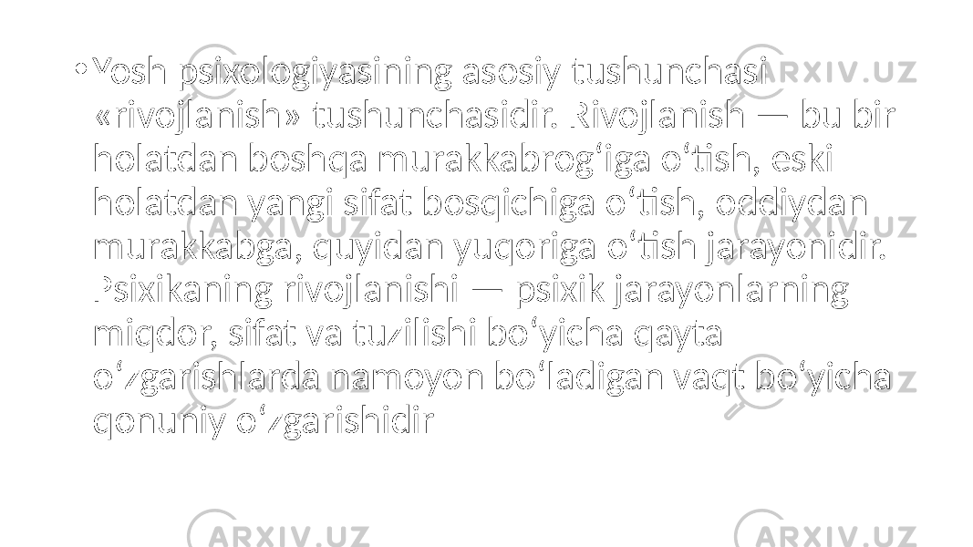 • Yosh psixologiyasining asosiy tushunchasi «rivojlanish» tushunchasidir. Rivojlanish — bu bir holatdan boshqa murakkabrog‘iga o‘tish, eski holatdan yangi sifat bosqichiga o‘tish, oddiydan murakkabga, quyidan yuqoriga o‘tish jarayonidir. Psixikaning rivojlanishi — psixik jarayonlarning miqdor, sifat va tuzilishi bo‘yicha qayta o‘zgarishlarda namoyon bo‘ladigan vaqt bo‘yicha qonuniy o‘zgarishidir 