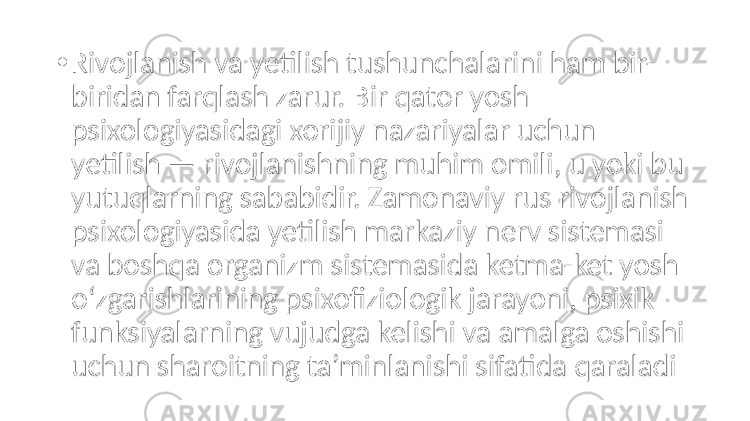 • Rivojlanish va yetilish tushunchalarini ham bir- biridan farqlash zarur. Bir qator yosh psixologiyasidagi xorijiy nazariyalar uchun yetilish — rivojlanishning muhim omili, u yoki bu yutuqlarning sababidir. Zamonaviy rus rivojlanish psixologiyasida yetilish markaziy nerv sistemasi va boshqa organizm sistemasida ketma-ket yosh o‘zgarishlarining psixofiziologik jarayoni, psixik funksiyalarning vujudga kelishi va amalga oshishi uchun sharoitning ta’minlanishi sifatida qaraladi 