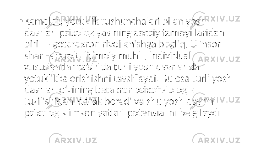 • Kamolot, yetuklik tushunchalari bilan yosh davrlari psixologiyasining asosiy tamoyillaridan biri — geteroxron rivojlanishga bogliq. U inson shart-sharoit, ijtimoiy muhit, individual xususiyatlar ta’sirida turli yosh davrlarida yetuklikka erishishni tavsiflaydi. Bu esa turli yosh davrlari o‘zining betakror psixofiziologik tuzilishidan darak beradi va shu yosh davrini psixologik imkoniyatlari potensialini belgilaydi 