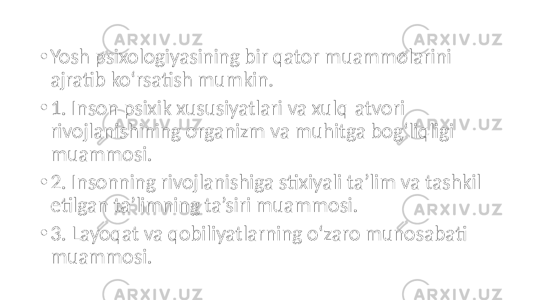 • Yosh psixologiyasining bir qator muammolarini ajratib ko‘rsatish mumkin. • 1. Inson psixik xususiyatlari va xulq-atvori rivojlanishining organizm va muhitga bog‘liqligi muammosi. • 2. Insonning rivojlanishiga stixiyali ta’lim va tashkil etilgan ta’limning ta’siri muammosi. • 3. Layoqat va qobiliyatlarning o‘zaro munosabati muammosi. 