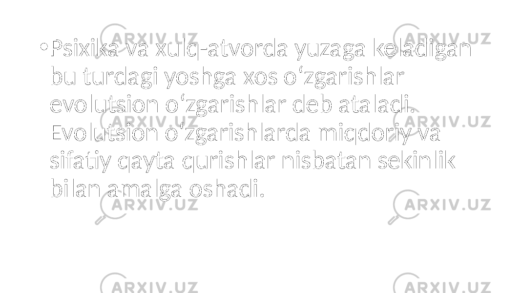 • Psixika va xulq-atvorda yuzaga keladigan bu turdagi yoshga xos o‘zgarishlar evolutsion o‘zgarishlar deb ataladi. Evolutsion o‘zgarishlarda miqdoriy va sifatiy qayta qurishlar nisbatan sekinlik bilan amalga oshadi. 