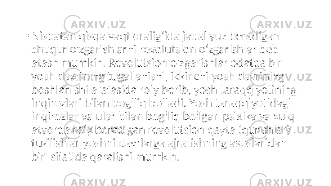 • Nisbatan qisqa vaqt oralig‘ida jadal yuz beradigan chuqur o&#39;zgarishlarni revolutsion o‘zgarishlar deb atash mumkin. Revolutsion o&#39;zgarishlar odatda bir yosh davrining tugallanishi, ikkinchi yosh davrining boshlanishi arafasida ro‘y berib, yosh taraqqiyotining inqirozlari bilan bog‘liq bo‘ladi. Yosh taraqqiyotidagi inqirozlar va ular bilan bog‘liq bo‘lgan psixika va xulq- atvorda ro‘y beradigan revolutsion qayta (qurishlar) tuzilishlar yoshni davrlarga ajratishning asoslaridan biri sifatida qaralishi mumkin . 