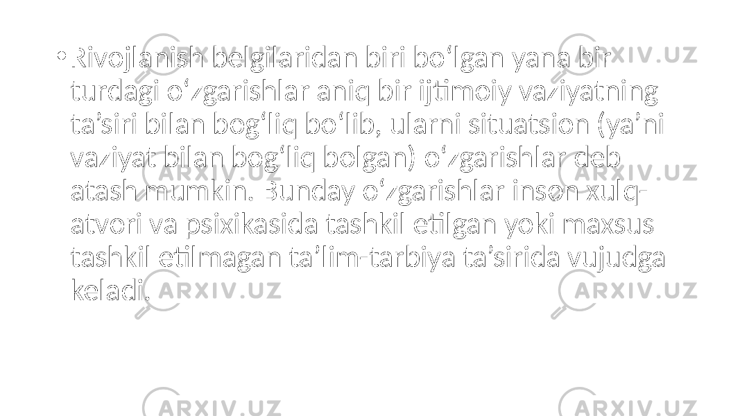 • Rivojlanish belgilaridan biri bo‘lgan yana bir turdagi o‘zgarishlar aniq bir ijtimoiy vaziyatning ta’siri bilan bog‘liq bo‘lib, ularni situatsion (ya’ni vaziyat bilan bog‘liq bolgan) o‘zgarishlar deb atash mumkin. Bunday o‘zgarishlar inson xulq- atvori va psixikasida tashkil etilgan yoki maxsus tashkil etilmagan ta’lim-tarbiya ta’sirida vujudga keladi. 