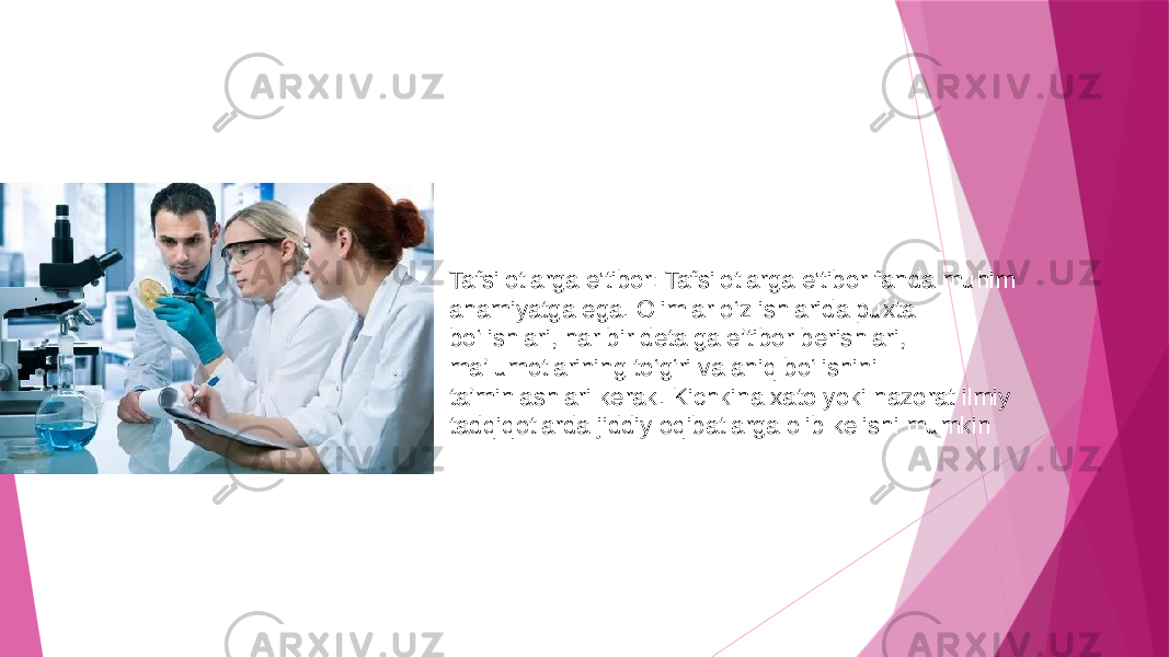 Tafsilotlarga e&#39;tibor: Tafsilotlarga e&#39;tibor fanda muhim ahamiyatga ega. Olimlar o‘z ishlarida puxta bo‘lishlari, har bir detalga e’tibor berishlari, ma’lumotlarining to‘g‘ri va aniq bo‘lishini ta’minlashlari kerak. Kichkina xato yoki nazorat ilmiy tadqiqotlarda jiddiy oqibatlarga olib kelishi mumkin 