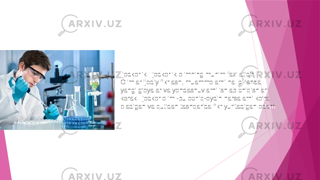 Ijodkorlik: Ijodkorlik olimning muhim fazilatidir. Olimlar ijodiy fikrlash, muammolarni hal qilishda yangi g&#39;oyalar va yondashuvlarni ishlab chiqishlari kerak. Ijodkor olim -bu ochiq-oydin narsalarni ko&#39;ra oladigan va qutidan tashqarida fikr yuritadigan odam 