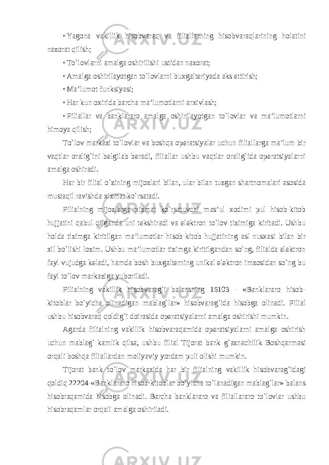 • Yagona vakillik hisobvaraq va filiallarning hisobvaraqlarining holatini nazorat qilish; • To`lovlarni amalga oshirilishi ustidan nazorat; • Amalga oshirilayotgan to`lovlarni buxgalteriyada aks ettirish; • Ma’lumot funksiyasi; • Har kun oxirida barcha ma’lumotlarni arxivlash; • Filiallar va banklararo amalga oshirilayotgan to`lovlar va ma’lumotlarni himoya qilish; To`lov markazi to`lovlar va boshqa operatsiyalar uchun filiallarga ma’lum bir vaqtlar oralig`ini belgilab beradi, filiallar ushbu vaqtlar oralig`ida operatsiyalarni amalga oshiradi. Har bir filial o`zining mijozlari bilan, ular bilan tuzgan shartnomalari asosida mustaqil ravishda xizmat ko`rsatadi. Filialning mijozlarga xizmat ko`rsatuvchi mas’ul xodimi pul hisob-kitob hujjatini qabul qilganda uni tekshiradi va elektron to`lov tizimiga kiritadi. Ushbu holda tizimga kiritilgan ma’lumotlar hisob-kitob hujjatining asl nusxasi bilan bir xil bo`lishi lozim. Ushbu ma’lumotlar tizimga kiritilgandan so`ng, filialda elektron fayl vujudga keladi, hamda bosh buxgalterning unikal elektron imzosidan so`ng bu fayl to`lov markaziga yuboriladi. Filialning vakillik hisobvarag`i balansning 16103 - «Banklararo hisob- kitoblar bo`yicha olinadigan mablag`lar» hisobvarag`ida hisobga olinadi. Filial ushbu hisobvaraq qoldig`i doirasida operatsiyalarni amalga oshirishi mumkin. Agarda filialning vakillik hisobvaraqamida operatsiyalarni amalga oshirish uchun mablag` kamlik qilsa, ushbu filial Tijorat bank g`aznachilik Boshqarmasi orqali boshqa filiallardan moliyaviy yordam puli olishi mumkin. Tijorat bank to`lov markazida har bir filialning vakillik hisobvarag`idagi qoldiq 22204-«Banklararo hisob-kitoblar bo`yicha to`lanadigan mablag`lar» balans hisobraqamida hisobga olinadi. Barcha banklararo va filiallararo to`lovlar ushbu hisobraqamlar orqali amalga oshiriladi. 