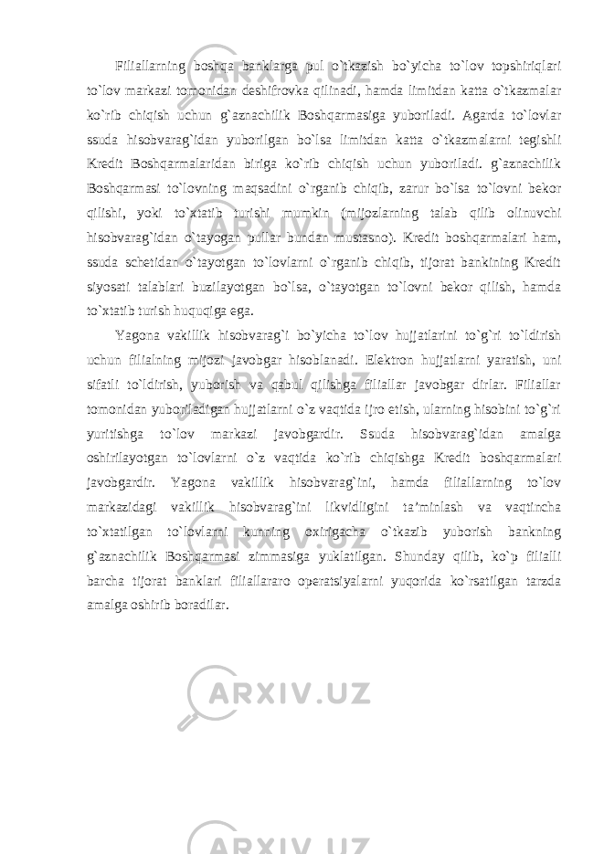 Filiallarning boshqa banklarga pul o`tkazish bo`yicha to`lov topshiriqlari to`lov markazi tomonidan deshifrovka qilinadi, hamda limitdan katta o`tkazmalar ko`rib chiqish uchun g`aznachilik Boshqarmasiga yuboriladi. Agarda to`lovlar ssuda hisobvarag`idan yuborilgan bo`lsa limitdan katta o`tkazmalarni tegishli Kredit Boshqarmalaridan biriga ko`rib chiqish uchun yuboriladi. g`aznachilik Boshqarmasi to`lovning maqsadini o`rganib chiqib, zarur bo`lsa to`lovni bekor qilishi, yoki to`xtatib turishi mumkin (mijozlarning talab qilib olinuvchi hisobvarag`idan o`tayogan pullar bundan mustasno). Kredit boshqarmalari ham, ssuda schetidan o`tayotgan to`lovlarni o`rganib chiqib, tijorat bankining Kredit siyosati talablari buzilayotgan bo`lsa, o`tayotgan to`lovni bekor qilish, hamda to`xtatib turish huquqiga ega. Yagona vakillik hisobvarag`i bo`yicha to`lov hujjatlarini to`g`ri to`ldirish uchun filialning mijozi javobgar hisoblanadi. Elektron hujjatlarni yaratish, uni sifatli to`ldirish, yuborish va qabul qilishga filiallar javobgar dirlar. Filiallar tomonidan yuboriladigan hujjatlarni o`z vaqtida ijro etish, ularning hisobini to`g`ri yuritishga to`lov markazi javobgardir. Ssuda hisobvarag`idan amalga oshirilayotgan to`lovlarni o`z vaqtida ko`rib chiqishga Kredit boshqarmalari javobgardir. Yagona vakillik hisobvarag`ini, hamda filiallarning to`lov markazidagi vakillik hisobvarag`ini likvidligini ta’minlash va vaqtincha to`xtatilgan to`lovlarni kunning oxirigacha o`tkazib yuborish bankning g`aznachilik Boshqarmasi zimmasiga yuklatilgan. Shunday qilib, ko`p filialli barcha tijorat banklari filiallararo operatsiyalarni yuqorida ko`rsatilgan tarzda amalga oshirib boradilar. 