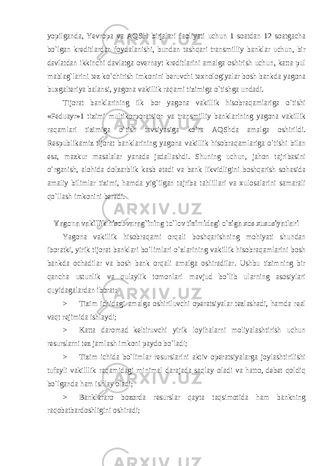 yopilganda, Yevropa va AQSH birjalari faoliyati uchun 1 soatdan 12 soatgacha bo`lgan kreditlardan foydalanishi, bundan tashqari transmilliy banklar uchun, bir davlatdan ikkinchi davlatga overnayt kreditlarini amalga oshirish uchun, katta pul mablag`larini tez ko`chirish imkonini beruvchi texnologiyalar bosh bankda yagona buxgalteriya balansi, yagona vakillik raqami tizimiga o`tishga undadi. Tijorat banklarining ilk bor yagona vakillik hisobraqamlariga o`tishi «Feduayr»1 tizimi multikorporatsion va transmilliy banklarining yagona vakillik raqamlari tizimiga o`tish tavsiyasiga ko`ra AQShda amalga oshirildi. Respublikamiz tijorat banklarining yagona vakillik hisobraqamlariga o`tishi bilan esa, mazkur masalalar yanada jadallashdi. Shuning uchun, jahon tajribasini o`rganish, alohida dolzarblik kasb etadi va bank likvidligini boshqarish sohasida amaliy bilimlar tizimi, hamda yig`ilgan tajriba tahlillari va xulosalarini samarali qo`llash imkonini beradi. Yagona vakillik hisobvarag`ining to`lov tizimidagi o`ziga xos xususiyatlari Yagona vakillik hisobraqami orqali boshqarishning mohiyati shundan iboratki, yirik tijorat banklari bo`limlari o`zlarining vakillik hisobraqamlarini bosh bankda ochadilar va bosh bank orqali amalga oshiradilar. Ushbu tizimning bir qancha ustunlik va qulaylik tomonlari mavjud bo`lib ularning asosiylari quyidagalardan iborat: > Tizim ichidagi amalga oshiriluvchi operatsiyalar tezlashadi, hamda real vaqt rejimida ishlaydi; > Katta daromad keltiruvchi yirik loyihalarni moliyalashtirish uchun resurslarni tez jamlash imkoni paydo bo`ladi; > Tizim ichida bo`limlar resurslarini aktiv operatsiyalarga joylashtirilishi tufayli vakilllik raqamidagi minimal darajada saqlay oladi va hatto, debet qoldiq bo`lganda ham ishlay oladi; > Banklararo bozorda resurslar qayta taqsimotida ham bankning raqobatbardoshligini oshiradi; 