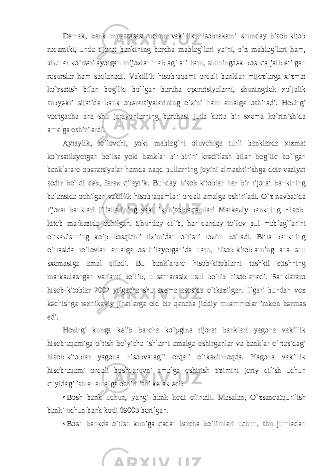 Demak, bank muassasasi uchun vakillik hisobrakami shunday hisob-kitob raqamiki, unda tijorat bankining barcha mablag`lari ya’ni, o`z mablag`lari ham, xizmat ko`rsatilayotgan mijozlar mablag`lari ham, shuningdek boshqa jalb etilgan resurslar ham saqlanadi. Vakillik hisobraqami orqali banklar mijozlarga xizmat ko`rsatish bilan bog`liq bo`lgan barcha operatsiyalarni, shuningdek xo`jalik subyekti sifatida bank operatsiyalarining o`zini ham amalga oshiradi. Hozirgi vaqtgacha ana shu jarayonlarning barchasi juda katta bir sxema ko`rinishida amalga oshirilardi. Aytaylik, to`lovchi, yoki mablag`ni oluvchiga turli banklarda xizmat ko`rsatilayotgan bo`lsa yoki banklar bir-birini kreditlash bilan bog`liq bo`lgan banklararo operatsiyalar hamda naqd pullarning joyini almashtirishga doir vaziyat sodir bo`ldi deb, faraz qilaylik. Bunday hisob-kitoblar har bir tijorat bankining balansida ochilgan vakillik hisobraqamlari orqali amalga oshiriladi. O`z navbatida tijorat banklari filiallarining vakillik hisobraqamlari Markaziy bankning Hisob- kitob markazida ochilgan. Shunday qilib, har qanday to`lov pul mablag`larini o`tkazishning ko`p bosqichli tizimidan o`tishi lozim bo`ladi. Bitta bankning o`rtasida to`lovlar amalga oshirilayotganida ham, hisob-kitoblarning ana shu sxemasiga amal qiladi. Bu banklararo hisob-kitoblarni tashkil etishning markazlashgan varianti bo`lib, u samarasiz usul bo`lib hisoblanadi. Banklararo hisob-kitoblar 2002 yilgacha shu sxema asosida o`tkazilgan. Ilgari bundan voz kechishga texnikaviy jihatlarga oid bir qancha jiddiy muammolar imkon bermas edi. Hozirgi kunga kelib barcha ko`pgina tijorat banklari yagona vakillik hisobraqamiga o`tish bo`yicha ishlarni amalga oshirganlar va banklar o`rtasidagi hisob-kitoblar yagona hisobvarag`i orqali o`tkazilmoqda. Yagona vakillik hisobraqami orqali boshqaruvni amalga oshirish tizimini joriy qilish uchun quyidagi ishlar amalga oshirilishi kerak edi: • Bosh bank uchun, yangi bank kodi olinadi. Masalan, O`zsanoatqurilish banki uchun bank kodi 09003 berilgan. • Bosh bankda o`tish kuniga qadar barcha bo`limlari uchun, shu jumladan 