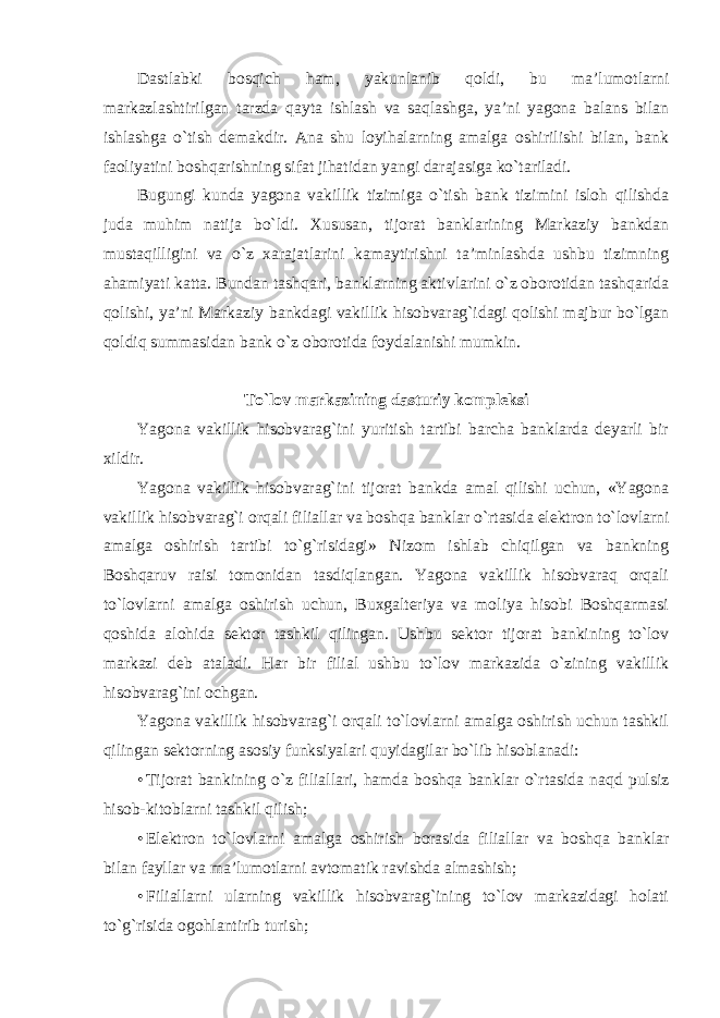 Dastlabki bosqich ham, yakunlanib qoldi, bu ma’lumotlarni markazlashtirilgan tarzda qayta ishlash va saqlashga, ya’ni yagona balans bilan ishlashga o`tish demakdir. Ana shu loyihalarning amalga oshirilishi bilan, bank faoliyatini boshqarishning sifat jihatidan yangi darajasiga ko`tariladi. Bugungi kunda yagona vakillik tizimiga o`tish bank tizimini isloh qilishda juda muhim natija bo`ldi. Xususan, tijorat banklarining Markaziy bankdan mustaqilligini va o`z xarajatlarini kamaytirishni ta’minlashda ushbu tizimning ahamiyati katta. Bundan tashqari, banklarning aktivlarini o`z oborotidan tashqarida qolishi, ya’ni Markaziy bankdagi vakillik hisobvarag`idagi qolishi majbur bo`lgan qoldiq summasidan bank o`z oborotida foydalanishi mumkin. To`lov markazining dasturiy kompleksi Yagona vakillik hisobvarag`ini yuritish tartibi barcha banklarda deyarli bir xildir. Yagona vakillik hisobvarag`ini tijorat bankda amal qilishi uchun, «Yagona vakillik hisobvarag`i orqali filiallar va boshqa banklar o`rtasida elektron to`lovlarni amalga oshirish tartibi to`g`risidagi» Nizom ishlab chiqilgan va bankning Boshqaruv raisi tomonidan tasdiqlangan. Yagona vakillik hisobvaraq orqali to`lovlarni amalga oshirish uchun, Buxgalteriya va moliya hisobi Boshqarmasi qoshida alohida sektor tashkil qilingan. Ushbu sektor tijorat bankining to`lov markazi deb ataladi. Har bir filial ushbu to`lov markazida o`zining vakillik hisobvarag`ini ochgan. Yagona vakillik hisobvarag`i orqali to`lovlarni amalga oshirish uchun tashkil qilingan sektorning asosiy funksiyalari quyidagilar bo`lib hisoblanadi: • Tijorat bankining o`z filiallari, hamda boshqa banklar o`rtasida naqd pulsiz hisob-kitoblarni tashkil qilish; • Elektron to`lovlarni amalga oshirish borasida filiallar va boshqa banklar bilan fayllar va ma’lumotlarni avtomatik ravishda almashish; • Filiallarni ularning vakillik hisobvarag`ining to`lov markazidagi holati to`g`risida ogohlantirib turish; 