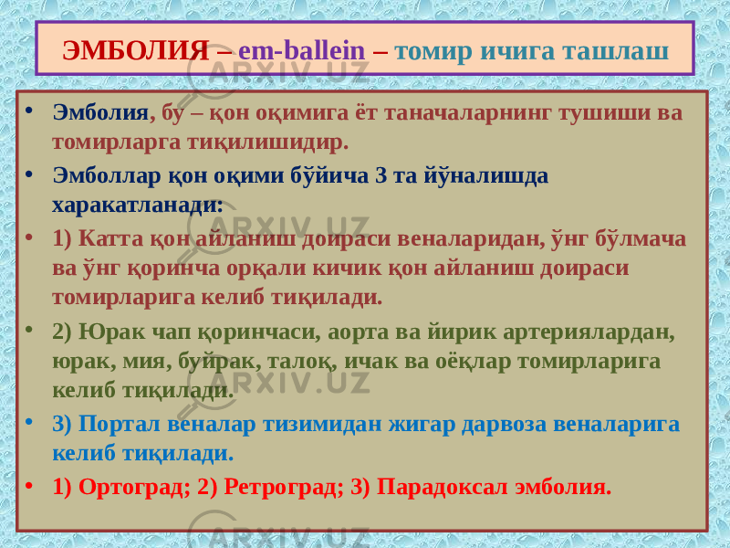 • Эмболия , бу – қон оқимига ёт таначаларнинг тушиши ва томирларга тиқилишидир. • Эмболлар қон оқими бўйича 3 та йўналишда харакатланади: • 1) Катта қон айланиш доираси веналаридан, ўнг бўлмача ва ўнг қоринча орқали кичик қон айланиш доираси томирларига келиб тиқилади. • 2) Юрак чап қоринчаси, аорта ва йирик артериялардан, юрак, мия, буйрак, талоқ, ичак ва оёқлар томирларига келиб тиқилади. • 3) Портал веналар тизимидан жигар дарвоза веналарига келиб тиқилади. • 1) Ортоград; 2) Ретроград; 3) Парадоксал эмболия. ЭМБОЛИЯ – em-ballein – томир ичига ташлаш 